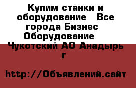 Купим станки и оборудование - Все города Бизнес » Оборудование   . Чукотский АО,Анадырь г.